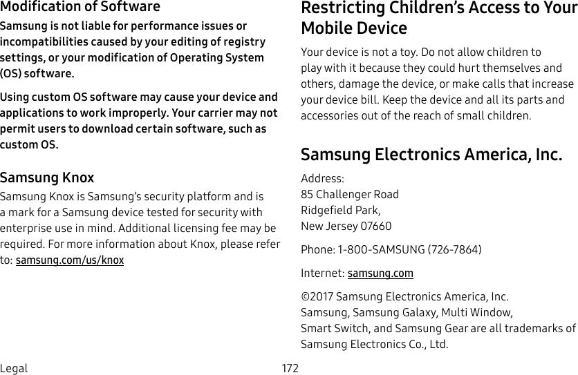 DRAFT&ndash;FOR INTERNAL USE ONLY172LegalModification of SoftwareSamsung is not liable for performance issues or incompatibilities caused by your editing of registry settings, or your modification of Operating System (OS) software.Using custom OS software may cause your device and applications to work improperly. Your carrier may not permit users to download certain software, such as custom OS.Samsung KnoxSamsung Knox is Samsung&rsquo;s security platform and is a mark for a Samsung device tested for security with enterprise use in mind. Additional licensing fee may be required. For more information about Knox, please refer to: samsung.com/us/knoxRestricting Children&rsquo;s Access to Your Mobile DeviceYour device is not a toy. Do not allow children to play with it because they could hurt themselves and others, damage the device, or make calls that increase your device bill. Keep the device and all its parts and accessories out of the reach of small children.Samsung Electronics America, Inc.Address: 85 Challenger Road Ridgefield Park, New Jersey 07660Phone: 1-800-SAMSUNG (726-7864)Internet: samsung.com&copy;2017 Samsung Electronics America, Inc. Samsung, Samsung Galaxy, MultiWindow, SmartSwitch, and Samsung Gear are all trademarks of SamsungElectronics Co., Ltd. 