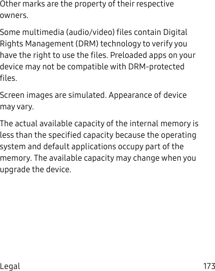 DRAFT&ndash;FOR INTERNAL USE ONLY173LegalOther marks are the property of their respective owners.Some multimedia (audio/video) files contain Digital Rights Management (DRM) technology to verify you have the right to use the files. Preloaded apps on your device may not be compatible with DRM-protected files.Screen images are simulated. Appearance of device may vary.The actual available capacity of the internal memory is less than the specified capacity because the operating system and default applications occupy part of the memory. The available capacity may change when you upgrade the device.