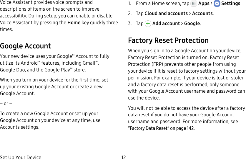 DRAFT&ndash;FOR INTERNAL USE ONLYSet Up Your Device 12Voice Assistant provides voice prompts and descriptions of items on the screen to improve accessibility. During setup, you can enable or disable Voice Assistant by pressing the Home key quickly three times.Google AccountYour new device uses your Google&trade; Account to fully utilize its Android&trade; features, including Gmail&trade;, GoogleDuo, and the Google Play&trade; store.When you turn on your device for the first time, set up your existing Google Account or create a new GoogleAccount.&ndash; or &ndash;To create a new Google Account or set up your GoogleAccount on your device at any time, use Accounts settings.1.  From a Home screen, tap   Apps >  Settings.2.  Tap Cloud and accounts > Accounts.3.  Tap   Addaccount > Google.Factory Reset ProtectionWhen you sign in to a Google Account on your device, Factory Reset Protection is turned on. Factory Reset Protection (FRP) prevents other people from using your device if it is reset to factory settings without your permission. For example, if your device is lost or stolen and a factory data reset is performed, only someone with your Google Account username and password can use the device.You will not be able to access the device after a factory data reset if you do not have your GoogleAccount username and password. For more information, see &ldquo;Factory Data Reset&rdquo; on page142.