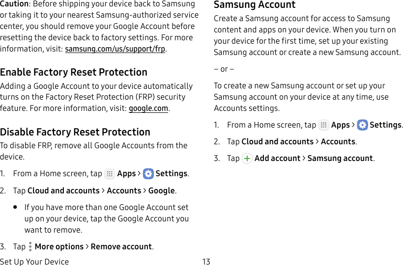 DRAFT&ndash;FOR INTERNAL USE ONLYSet Up Your Device 13Caution: Before shipping your device back to Samsung or taking it to your nearest Samsung-authorized service center, you should remove your Google Account before resetting the device back to factory settings. For more information, visit: samsung.com/us/support/frp.Enable Factory Reset ProtectionAdding a Google Account to your device automatically turns on the Factory Reset Protection (FRP) security feature. For more information, visit: google.com.Disable Factory Reset ProtectionTo disable FRP, remove all Google Accounts from the device.1.  From a Home screen, tap   Apps >  Settings.2.  Tap Cloud and accounts > Accounts > Google.&bull;  If you have more than one Google Account set up on your device, tap the Google Account you want to remove.3.  Tap  Moreoptions > Remove account.Samsung AccountCreate a Samsung account for access to Samsung content and apps on your device. When you turn on your device for the first time, set up your existing Samsung account or create a new Samsung account.&ndash; or &ndash;To create a new Samsung account or set up your Samsung account on your device at any time, use Accounts settings.1.  From a Home screen, tap   Apps >  Settings.2.  Tap Cloud and accounts > Accounts.3.  Tap   Addaccount > Samsungaccount.