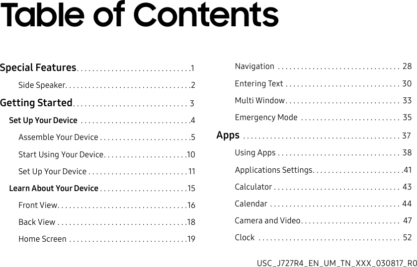 DRAFT&ndash;FOR INTERNAL USE ONLY Special Features ..............................1Side Speaker .................................2Getting Started .............................. 3Set Up Your Device  .............................4Assemble Your Device ........................5Start Using Your Device ......................10Set Up Your Device ..........................11Learn About Your Device .......................15Front View ..................................16Back View ..................................18Home Screen ...............................19Navigation  ................................ 28Entering Text ..............................30Multi Window .............................. 33Emergency Mode  .......................... 35Apps  .........................................37Using Apps ................................ 38Applications Settings ........................41Calculator .................................43Calendar ..................................44Camera and Video .......................... 47Clock  ..................................... 52Table of ContentsUSC_J727R4_EN_UM_TN_XXX_030817_R0
