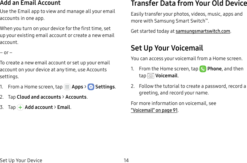 DRAFT&ndash;FOR INTERNAL USE ONLYSet Up Your Device 14Add an Email AccountUse the Email app to view and manage all your email accounts in oneapp.When you turn on your device for the first time, set up your existing email account or create a new email account.&ndash; or &ndash;To create a new email account or set up your email account on your device at any time, use Accounts settings.1.  From a Home screen, tap   Apps >  Settings.2.  Tap Cloud and accounts > Accounts.3.  Tap   Addaccount > Email.Transfer Data from Your Old DeviceEasily transfer your photos, videos, music, apps and more with Samsung Smart Switch&trade;.Get started today at samsungsmartswitch.com.Set Up Your VoicemailYou can access your voicemail from a Home screen.1.  From the Home screen, tap  Phone, and then tap  Voicemail.2.  Follow the tutorial to create a password, record a greeting, and record your name.For more information on voicemail, see  &ldquo;Voicemail&rdquo; on page91.