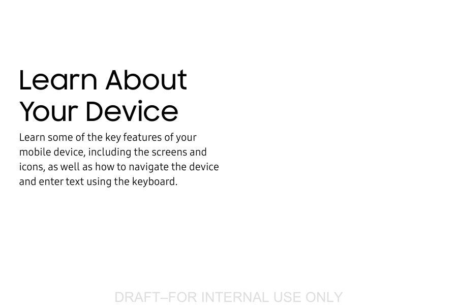 DRAFT&ndash;FOR INTERNAL USE ONLYLearn About Your DeviceLearn some of the key features of your mobile device, including the screens and icons, as well as how to navigate the device and enter text using the keyboard.