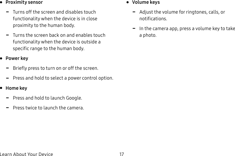 DRAFT&ndash;FOR INTERNAL USE ONLYLearn About Your Device 17&bull;  Proximity sensor -Turns off the screen and disables touch functionality when the device is in close proximity to the human body. -Turns the screen back on and enables touch functionality when the device is outside a specific range to the human body.&bull;  Power key -Briefly press to turn on or off the screen. -Press and hold to select a power control option.&bull;  Home key -Press and hold to launch Google. -Press twice to launch the camera.&bull;  Volume keys -Adjust the volume for ringtones, calls, or notifications. -In the camera app, press a volume key to take aphoto.