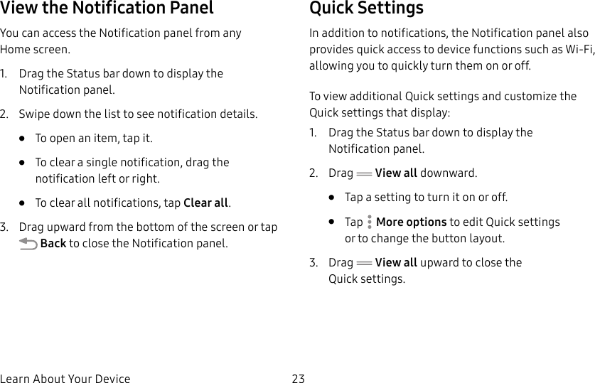 DRAFT&ndash;FOR INTERNAL USE ONLYLearn About Your Device 23View the Notification PanelYou can access the Notification panel from any Homescreen.1.  Drag the Status bar down to display the Notificationpanel.2.  Swipe down the list to see notification details.&bull;  To open an item, tap it.&bull;  To clear a single notification, drag the notification left or right. &bull;  To clear all notifications, tap Clear all.3.  Drag upward from the bottom of the screen or tap Back to close the Notification panel.Quick SettingsIn addition to notifications, the Notification panel also provides quick access to device functions such as Wi-Fi, allowing you to quickly turn them on or off.To view additional Quick settings and customize the Quick settings that display:1.  Drag the Status bar down to display the Notificationpanel.2.  Drag   View all downward.&bull;  Tap a setting to turn it on or off.&bull;  Tap  More options to edit Quick settings ortochange the button layout.3.  Drag   View all upward to close the Quicksettings.