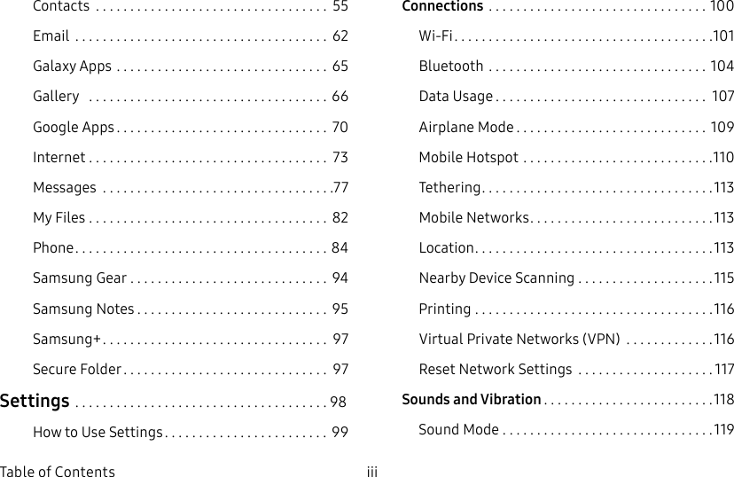 DRAFT&ndash;FOR INTERNAL USE ONLYiii  Table of ContentsContacts  .................................. 55Email  ..................................... 62Galaxy Apps ............................... 65Gallery   ...................................66Google Apps ............................... 70Internet ................................... 73Messages  ..................................77My Files  ................................... 82Phone ..................................... 84Samsung Gear ............................. 94SamsungNotes ............................ 95Samsung+ ................................. 97Secure Folder .............................. 97Settings .....................................98How to Use Settings ........................ 99Connections  ................................100Wi‑Fi ......................................101Bluetooth ................................104Data Usage ............................... 107Airplane Mode ............................109Mobile Hotspot ............................110Tethering ..................................113Mobile Networks ...........................113Location ...................................113Nearby Device Scanning ....................115Printing ...................................116Virtual Private Networks (VPN)  .............116Reset Network Settings  ....................117Sounds and Vibration .........................118Sound Mode ...............................119