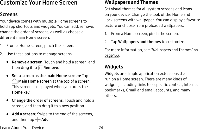 DRAFT&ndash;FOR INTERNAL USE ONLYLearn About Your Device 24Customize Your Home ScreenScreensYour device comes with multiple Home screens to hold app shortcuts and widgets. You can add, remove, change the order of screens, as well as choose a different main Home screen.1.  From a Home screen, pinch the screen.2.  Use these options to manage screens:&bull;  Remove a screen: Touch and hold a screen, and then drag it to   Remove.&bull;  Set a screen as the main Home screen: Tap  Main Home screen at the top of a screen. This screen is displayed when you press the Homekey.&bull;  Change the order of screens: Touch and hold a screen, and then drag it to a newposition.&bull;  Add a screen: Swipe to the end of the screens, and then tap   Add.Wallpapers and ThemesSet visual themes for all system screens and icons on your device. Change the look of the Home and Lockscreens with wallpaper. You can display a favorite picture or choose from preloaded wallpapers.1.  From a Home screen, pinch the screen.2.  Tap Wallpapers and themes to customize. For more information, see &ldquo;Wallpapers and Themes&rdquo; on page133.WidgetsWidgets are simple application extensions that run on a Home screen. There are many kinds of widgets, including links to a specific contact, Internet bookmarks, Gmail and email accounts, and many others.