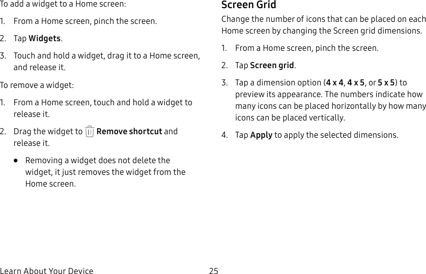 DRAFT&ndash;FOR INTERNAL USE ONLYLearn About Your Device 25To add a widget to a Home screen:1.  From a Home screen, pinch the screen.2.  Tap Widgets.3.  Touch and hold a widget, drag it to a Homescreen, and release it.To remove a widget:1.  From a Home screen, touch and hold a widget to releaseit.2.  Drag the widget to   Remove shortcut and releaseit.&bull;  Removing a widget does not delete the widget, itjust removes the widget from the Homescreen.Screen GridChange the number of icons that can be placed on each Home screen by changing the Screen grid dimensions.1.  From a Home screen, pinch the screen.2.  Tap Screen grid.3.  Tap a dimension option (4 x 4, 4 x 5, or 5 x 5) to preview its appearance. The numbers indicate how many icons can be placed horizontally by how many icons can be placed vertically.4.  Tap Apply to apply the selected dimensions.