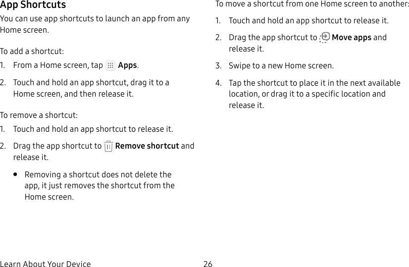 DRAFT&ndash;FOR INTERNAL USE ONLYLearn About Your Device 26App ShortcutsYou can use app shortcuts to launch an app from any Home screen. To add a shortcut:1.  From a Home screen, tap   Apps.2.  Touch and hold an app shortcut, drag it to a Homescreen, and then release it.To remove a shortcut:1.  Touch and hold an app shortcut to releaseit.2.  Drag the app shortcut to   Remove shortcut and releaseit.&bull;  Removing a shortcut does not delete the app, it just removes the shortcut from the Homescreen.To move a shortcut from one Home screen to another:1.  Touch and hold an app shortcut to releaseit.2.  Drag the app shortcut to   Move apps and releaseit.3.  Swipe to a new Home screen.4.  Tap the shortcut to place it in the next available location, or drag it to a specific location and releaseit.