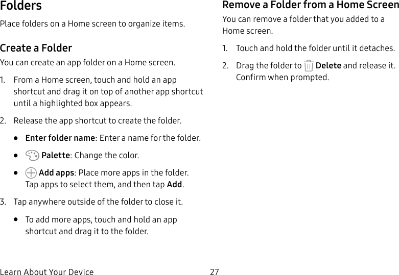 DRAFT&ndash;FOR INTERNAL USE ONLYLearn About Your Device 27FoldersPlace folders on a Home screen to organize items.Create a FolderYou can create an app folder on a Home screen.1.  From a Home screen, touch and hold an app shortcut and drag it on top of another app shortcut until a highlighted box appears.2.  Release the app shortcut to create the folder.&bull;  Enter folder name: Enter a name for the folder.&bull;   Palette: Change the color.&bull;   Add apps: Place more apps in the folder. Tapapps to select them, and then tapAdd.3.  Tap anywhere outside of the folder to close it.&bull;  To add more apps, touch and hold an app shortcut and drag it to the folder.Remove a Folder from a Home ScreenYou can remove a folder that you added to a Homescreen.1.  Touch and hold the folder until it detaches.2.  Drag the folder to   Delete and release it. Confirmwhen prompted.