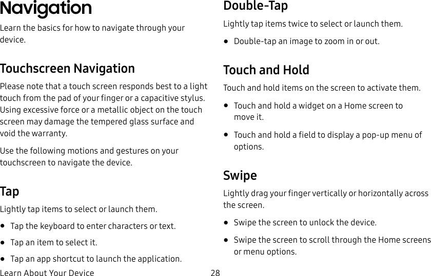 DRAFT&ndash;FOR INTERNAL USE ONLYLearn About Your Device 28NavigationLearn the basics for how to navigate through your device.Touchscreen NavigationPlease note that a touch screen responds best to a light touch from the pad of your finger or a capacitive stylus. Using excessive force or a metallic object on the touch screen may damage the tempered glass surface and void the warranty.Use the following motions and gestures on your touchscreen to navigate the device.TapLightly tap items to select or launch them.&bull;  Tap the keyboard to enter characters ortext.&bull;  Tap an item to select it.&bull;  Tap an app shortcut to launch the application.Double-TapLightly tap items twice to select or launch them.&bull;  Double-tap an image to zoom in or out.Touch and HoldTouch and hold items on the screen to activate them.&bull;  Touch and hold a widget on a Home screen to moveit.&bull;  Touch and hold a field to display a pop-up menu of options.SwipeLightly drag your finger vertically or horizontally across the screen.&bull;  Swipe the screen to unlock the device.&bull;  Swipe the screen to scroll through the Homescreens or menu options.