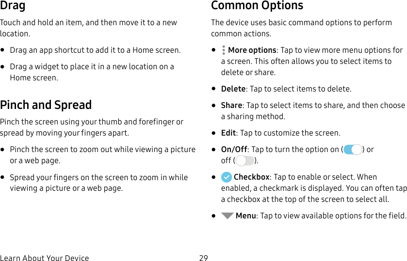 DRAFT&ndash;FOR INTERNAL USE ONLYLearn About Your Device 29DragTouch and hold an item, and then move it to a new location.&bull;  Drag an app shortcut to add it to a Home screen.&bull;  Drag a widget to place it in a new location on a Homescreen.Pinch and SpreadPinch the screen using your thumb and forefinger or spread by moving your fingers apart.&bull;  Pinch the screen to zoom out while viewing a picture or a webpage.&bull;  Spread your fingers on the screen to zoom in while viewing a picture or a web page.Common OptionsThe device uses basic command options to perform common actions.&bull;  Moreoptions: Tap to view more menu options for a screen. This often allows you to select items to delete or share.&bull;  Delete: Tap to select items to delete. &bull;  Share: Tap to select items to share, and then choose a sharing method. &bull;  Edit: Tap to customize the screen.&bull;  On/Off: Tap to turn the option on ( ) or  off ( ).&bull;   Checkbox: Tap to enable or select. When enabled, a checkmark is displayed. You can often tap a checkbox at the top of the screen to selectall.&bull;   Menu: Tap to view available options for thefield.