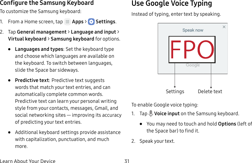 DRAFT&ndash;FOR INTERNAL USE ONLYLearn About Your Device 31Configure the Samsung KeyboardTo customize the Samsung keyboard:1.  From a Home screen, tap   Apps >  Settings.2.  Tap General management > Language and input > Virtual keyboard > Samsung keyboard for options.&bull;  Languages and types: Set the keyboard type and choose which languages are available on the keyboard. To switch between languages, slide the Space bar sideways.&bull;  Predictive text: Predictive text suggests words that match your text entries, and can automatically complete common words. Predictive text can learn your personal writing style from your contacts, messages, Gmail, and social networking sites&thinsp;&mdash;&thinsp;improving its accuracy of predicting your text entries.&bull;  Additional keyboard settings provide assistance with capitalization, punctuation, and much more.Use Google Voice TypingInstead of typing, enter text by speaking.Settings Delete textTo enable Google voice typing:1.  Tap   Voice input on the Samsung keyboard.&bull;  You may need to touch and hold Options (leftof the Space bar) to find it.2.  Speak your text.