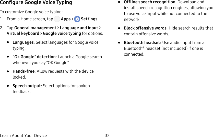 DRAFT&ndash;FOR INTERNAL USE ONLYLearn About Your Device 32Configure Google Voice TypingTo customize Google voice typing:1.  From a Home screen, tap   Apps >  Settings.2.  Tap General management > Language andinput > Virtual keyboard > Google voice typing for options.&bull;  Languages: Select languages for Google voice typing.&bull;  &ldquo;Ok Google&rdquo; detection: Launch a Google search whenever you say &ldquo;OK Google&rdquo;.&bull;  Hands-free: Allow requests with the device locked.&bull;  Speech output: Select options for spoken feedback.&bull;  Offline speech recognition: Download and install speech recognition engines, allowing you to use voice input while not connected to the network.&bull;  Block offensive words: Hide search results that contain offensive words.&bull;  Bluetooth headset: Use audio input from a Bluetooth&reg; headset (not included) if one is connected.