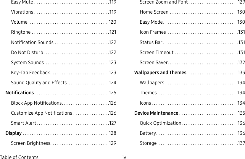 DRAFT&ndash;FOR INTERNAL USE ONLYiv  Table of ContentsEasy Mute .................................119Vibrations .................................119Volume  .................................. 120Ringtone ..................................121Notification Sounds ........................122Do Not Disturb .............................122System Sounds  ........................... 123Key‑Tap Feedback ......................... 123Sound Quality and Effects  ................. 124Notifications ................................ 125Block App Notifications .....................126Customize App Notifications ................126Smart Alert ................................127Display ..................................... 128Screen Brightness ......................... 129Screen Zoom and Font ..................... 129Home Screen ............................. 130Easy Mode ................................ 130Icon Frames  ...............................131Status Bar .................................131Screen Timeout ............................131Screen Saver ...............................132Wallpapers and Themes  ..................... 133Wallpapers ............................... 134Themes  .................................. 134Icons ..................................... 134Device Maintenance ......................... 135Quick Optimization ........................ 136Battery ................................... 136Storage  ...................................137