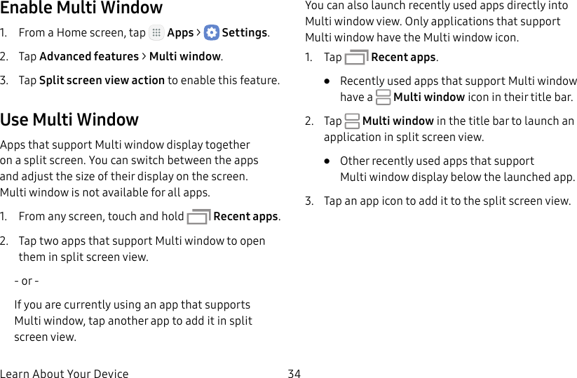 DRAFT&ndash;FOR INTERNAL USE ONLYLearn About Your Device 34Enable Multi Window1.  From a Home screen, tap   Apps >  Settings.2.  Tap Advanced features > Multi window.3.  Tap Split screen view action to enable this feature.Use MultiWindowApps that support Multiwindow display together on a split screen. You can switch between the apps and adjust the size of their display on the screen. Multiwindow is not available for all apps.1.  From any screen, touch and hold  Recent apps.2.  Tap two apps that support Multi window to open them in split screen view.- or -If you are currently using an app that supports Multiwindow, tap another app to add it in split screen view.You can also launch recently used apps directly into Multi window view. Only applications that support Multi window have the Multi window icon.1.  Tap   Recent apps.&bull;  Recently used apps that support Multiwindow have a   Multiwindow icon in their title bar.2.  Tap   Multiwindow in the title bar to launch an application in split screen view.&bull;  Other recently used apps that support Multiwindow display below the launched app. 3.  Tap an app icon to add it to the split screenview.