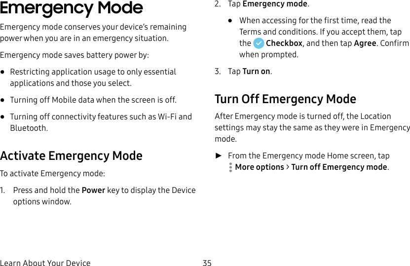 DRAFT&ndash;FOR INTERNAL USE ONLYLearn About Your Device 35Emergency Mode Emergency mode conserves your device&rsquo;s remaining power when you areinan emergency situation.Emergency mode saves battery power by:&bull;  Restricting application usage to only essential applications and those you select.&bull;  Turning off Mobile data when the screen is off.&bull;  Turning off connectivity features such as Wi-Fi and Bluetooth.Activate Emergency ModeTo activate Emergency mode:1.  Press and hold the Power key to display the Device options window.2.  Tap Emergency mode.&bull;  When accessing for the first time, read the Termsand conditions. If you accept them, tap the   Checkbox, and then tap Agree. Confirm whenprompted.3.  Tap Turn on.Turn Off Emergency ModeAfter Emergency mode is turned off, the Location settings may stay the same as they were in Emergency mode. ►From the Emergency mode Home screen, tap Moreoptions > Turn off Emergency mode.