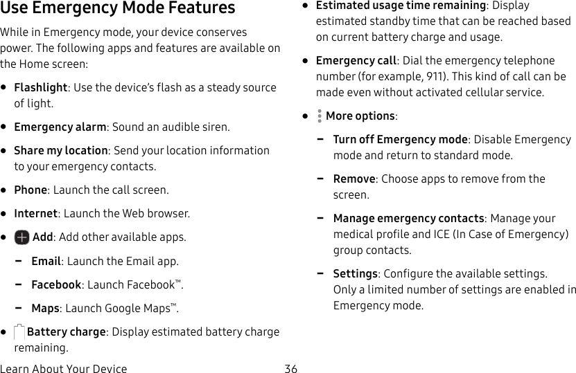 DRAFT&ndash;FOR INTERNAL USE ONLYLearn About Your Device 36Use Emergency Mode FeaturesWhile in Emergency mode, your device conserves power. The following apps and features are available on the Home screen:&bull;  Flashlight: Use the device&rsquo;s flash as a steady source of light.&bull;  Emergency alarm: Sound an audible siren.&bull;  Share my location: Send your location information to your emergency contacts.&bull;  Phone: Launch the call screen.&bull;  Internet: Launch the Web browser.&bull;   Add: Add other available apps. -Email: Launch the Email app. -Facebook: Launch Facebook&trade;. -Maps: Launch Google Maps&trade;.&bull;   Battery charge: Display estimated battery charge remaining.&bull;  Estimated usage time remaining: Display estimated standby time that can be reached based on current battery charge and usage.&bull;  Emergency call: Dial the emergency telephone number (for example, 911). This kind of call can be made even without activated cellular service.&bull;  Moreoptions: -Turn off Emergency mode: Disable Emergency mode and return to standard mode. -Remove: Choose apps to remove from the screen. -Manage emergency contacts: Manage your medical profile and ICE (In Case of Emergency) group contacts. -Settings: Configure the available settings. Onlya limited number of settings are enabled in Emergency mode.