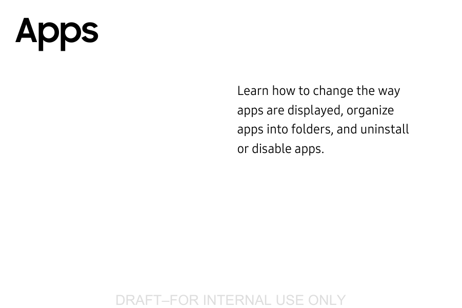 DRAFT&ndash;FOR INTERNAL USE ONLYLearn how to change the way apps are displayed, organize apps into folders, and uninstall or disable apps.Apps