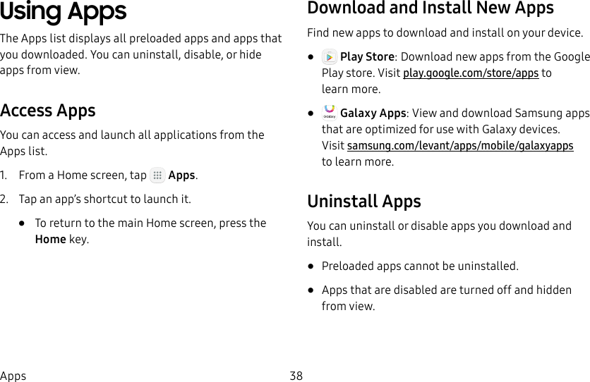 DRAFT&ndash;FOR INTERNAL USE ONLY38AppsUsing AppsThe Apps list displays all preloaded apps and apps that you downloaded. You can uninstall, disable, or hide apps from view.Access AppsYou can access and launch all applications from the Apps list.1.  From a Home screen, tap   Apps.2.  Tap an app&rsquo;s shortcut to launch it.&bull;  To return to the main Home screen, press the Home key.Download and Install New AppsFind new apps to download and install on your device.&bull;   Play Store: Download new apps from theGoogle Play store. Visit play.google.com/store/apps to learnmore.&bull;   Galaxy Apps: View and download Samsung apps that are optimized for use with Galaxy devices.  Visit samsung.com/levant/apps/mobile/galaxyapps tolearn more.Uninstall AppsYou can uninstall or disable apps you download and install.&bull;  Preloaded apps cannot be uninstalled.&bull;  Apps that are disabled are turned off and hidden from view.