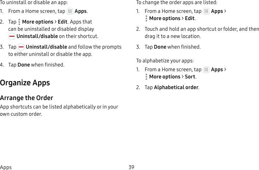 DRAFT&ndash;FOR INTERNAL USE ONLY39AppsTo uninstall or disable an app:1.  From a Home screen, tap   Apps.2.  Tap  Moreoptions > Edit. Apps that can be uninstalled or disabled display  Uninstall/disable on their shortcut.3.  Tap   Uninstall/disable and follow the prompts to either uninstall or disable the app.4.  Tap Done when finished.Organize AppsArrange the OrderApp shortcuts can be listed alphabetically or in your own custom order.To change the order apps are listed:1.  From a Home screen, tap   Apps > Moreoptions> Edit.2.  Touch and hold an app shortcut or folder, and then drag it to a new location.3.  Tap Done when finished.To alphabetize your apps:1.  From a Home screen, tap   Apps > Moreoptions> Sort.2.  Tap Alphabetical order.