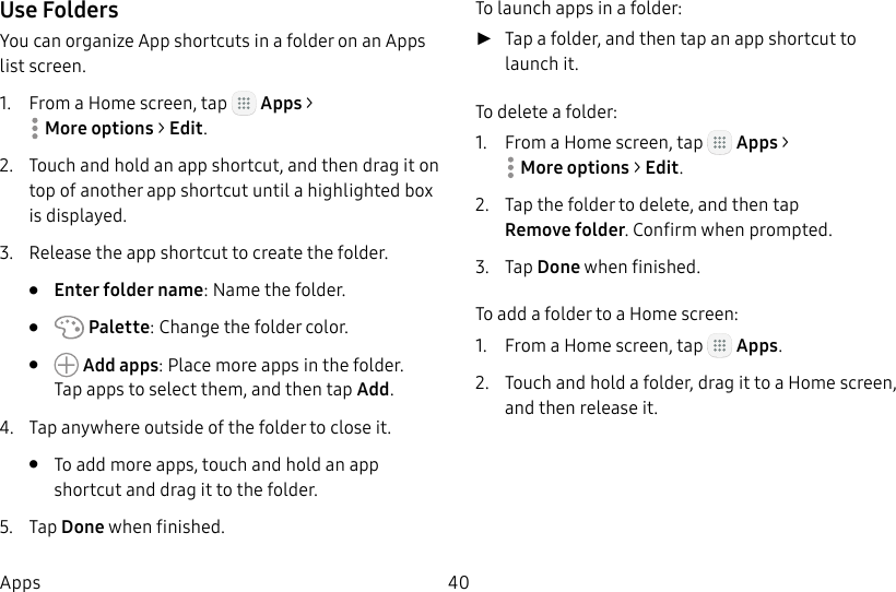 DRAFT&ndash;FOR INTERNAL USE ONLY40AppsUse FoldersYou can organize App shortcuts in a folder on an Apps list screen.1.  From a Home screen, tap   Apps > Moreoptions> Edit.2.  Touch and hold an app shortcut, and then drag it on top of another app shortcut until a highlighted box is displayed.3.  Release the app shortcut to create the folder.&bull;  Enter folder name: Name the folder.&bull;   Palette: Change the folder color.&bull;   Add apps: Place more apps in the folder. Tapapps to select them, and then tapAdd.4.  Tap anywhere outside of the folder to close it.&bull;  To add more apps, touch and hold an app shortcut and drag it to the folder.5.  Tap Done when finished.To launch apps in a folder: ►Tap a folder, and then tap an app shortcut to launchit.To delete a folder:1.  From a Home screen, tap   Apps > Moreoptions> Edit.2.  Tap the folder to delete, and then tap Removefolder. Confirm when prompted.3.  Tap Done when finished.To add a folder to a Home screen:1.  From a Home screen, tap   Apps.2.  Touch and hold a folder, drag it to a Homescreen, and then release it.