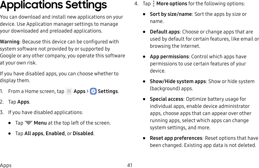 DRAFT&ndash;FOR INTERNAL USE ONLY41AppsApplications SettingsYou can download and install new applications on your device. UseApplication manager settings to manage your downloaded and preloaded applications.Warning: Because this device can be configured with system software not provided by or supported by Google or any other company, you operate this software at your own risk.If you have disabled apps, you can choose whether to display them.1.  From a Home screen, tap   Apps >  Settings.2.  Tap Apps.3.  If you have disabled applications:&bull;  Tap   Menu at the top left of the screen.&bull;  Tap All apps, Enabled, or Disabled.4.  Tap  Moreoptions for the following options:&bull;  Sort by size/name: Sort the apps by size or name.&bull;  Default apps: Choose or change apps that are used by default for certain features, like email or browsing the Internet.&bull;  App permissions: Control which apps have permissions to use certain features of your device.&bull;  Show/Hide system apps: Show or hide system (background) apps.&bull;  Special access: Optimize battery usage for individual apps, enable device administrator apps, choose apps that can appear over other running apps, select which apps can change system settings, and more.&bull;  Reset app preferences: Reset options that have been changed. Existing app data is not deleted.