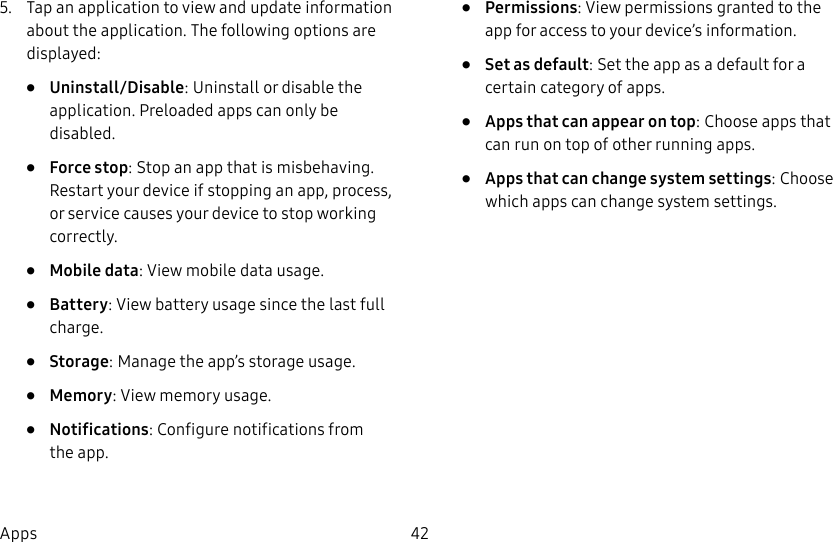 DRAFT&ndash;FOR INTERNAL USE ONLY42Apps5.  Tap an application to view and update information about the application. The following options are displayed:&bull;  Uninstall/Disable: Uninstall or disable the application. Preloaded apps can only be disabled.&bull;  Force stop: Stop an app that is misbehaving. Restart your device if stopping an app, process, or service causes your deviceto stop working correctly.&bull;  Mobile data: View mobile data usage.&bull;  Battery: View battery usage since the last full charge.&bull;  Storage: Manage the app&rsquo;s storage usage.&bull;  Memory: View memory usage.&bull;  Notifications: Configure notifications from theapp.&bull;  Permissions: View permissions granted to the app for access to your device&rsquo;s information.&bull;  Set as default: Set the app as a default for a certain category of apps.&bull;  Apps that can appear on top: Choose apps that can run on top of other running apps.&bull;  Apps that can change system settings: Choose which apps can change system settings.