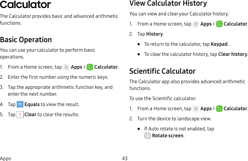 DRAFT&ndash;FOR INTERNAL USE ONLY43AppsCalculatorThe Calculator provides basic and advanced arithmetic functions.Basic OperationYou can use your calculator to perform basic operations.1.  From a Home screen, tap   Apps >  Calculator.2.  Enter the first number using the numeric keys.3.  Tap the appropriate arithmetic function key, and enter the next number.4.  Tap   Equals to view the result.5.  Tap   Clear to clear the results.View Calculator HistoryYou can view and clear your Calculator history.1.  From a Home screen, tap   Apps >  Calculator.2.  Tap History.&bull;  To return to the calculator, tap Keypad.&bull;  To clear the calculator history, tap Clear history.Scientific CalculatorThe Calculator app also provides advanced arithmetic functions.To use the Scientific calculator:1.  From a Home screen, tap   Apps >  Calculator.2.  Turn the device to landscape view.&bull;  If Auto rotate is not enabled, tap Rotatescreen.