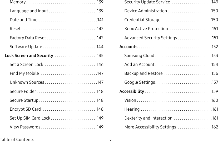 DRAFT&ndash;FOR INTERNAL USE ONLYv  Table of ContentsMemory .................................. 139Language and Input ....................... 139Date and Time .............................141Reset  .................................... 142Factory Data Reset ........................ 142Software Update .......................... 144Lock Screen and Security  .................... 145Set a Screen Lock ......................... 146Find My Mobile  ............................147Unknown Sources ..........................147Secure Folder ............................. 148Secure Startup ............................ 148Encrypt SD Card  .......................... 148Set Up SIM Card Lock ...................... 149View Passwords ........................... 149Security Update Service  ................... 149Device Administration ..................... 150Credential Storage ........................ 150Knox Active Protection  .....................151Advanced Security Settings .................151Accounts  ....................................152Samsung Cloud ........................... 153Add an Account ........................... 154Backup and Restore ....................... 156GoogleSettings ............................157Accessibility ................................ 159Vision .................................... 160Hearing ...................................161Dexterity and interaction ...................161More Accessibility Settings  ................ 162