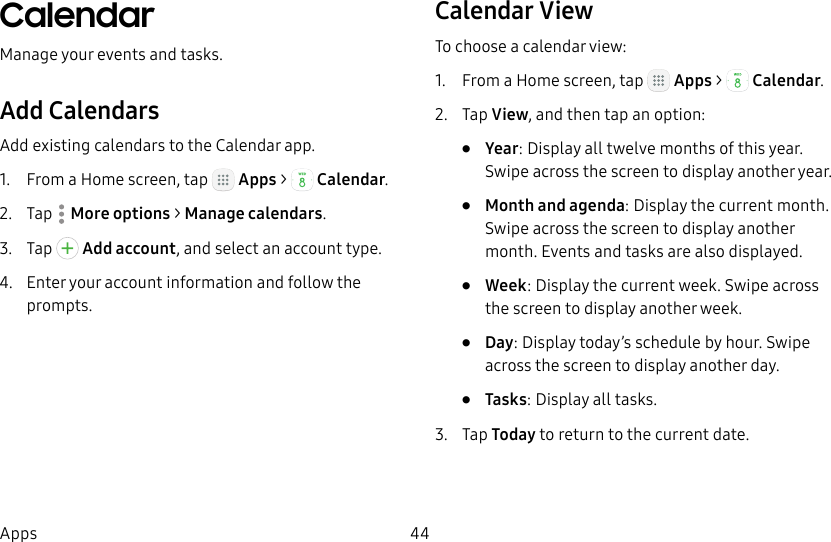DRAFT&ndash;FOR INTERNAL USE ONLY44AppsCalendarManage your events and tasks.Add CalendarsAdd existing calendars to the Calendar app.1.  From a Home screen, tap   Apps >  Calendar.2.  Tap  Moreoptions > Manage calendars.3.  Tap   Add account, and select an account type.4.  Enter your account information and follow the prompts.Calendar ViewTo choose a calendar view:1.  From a Home screen, tap   Apps >  Calendar.2.  Tap View, and then tap an option:&bull;  Year: Display all twelve months of this year. Swipe across the screen to display another year.&bull;  Month and agenda: Display the current month. Swipe across the screen to display another month. Events and tasks are also displayed.&bull;  Week: Display the current week. Swipe across the screen to display another week.&bull;  Day: Display today&rsquo;s schedule by hour. Swipe across the screen to display another day.&bull;  Tasks: Display all tasks.3.  Tap Today to return to the current date.