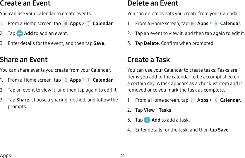 DRAFT&ndash;FOR INTERNAL USE ONLY45AppsCreate an EventYou can use your Calendar to create events.1.  From a Home screen, tap   Apps >  Calendar.2.  Tap   Add to add an event.3.  Enter details for the event, and then tapSave.Share an EventYou can share events you create from your Calendar.1.  From a Home screen, tap   Apps >  Calendar.2.  Tap an event to view it, and then tap again to editit.3.  Tap Share, choose a sharing method, and follow the prompts.Delete an EventYou can delete events you create from your Calendar.1.  From a Home screen, tap   Apps >  Calendar.2.  Tap an event to view it, and then tap again to editit.3.  Tap Delete. Confirm when prompted.Create a TaskYou can use your Calendar to create tasks. Tasks are items you add to the calendar to be accomplished on a certain day. A task appears as a checklist item and is removed once you mark the task as complete.1.  From a Home screen, tap   Apps >  Calendar.2.  Tap View > Tasks.3.  Tap   Add to add a task.4.  Enter details for the task, and then tap Save.