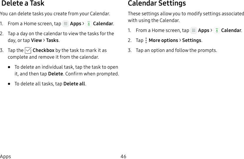 DRAFT&ndash;FOR INTERNAL USE ONLY46Apps Delete a TaskYou can delete tasks you create from your Calendar.1.  From a Home screen, tap   Apps >  Calendar.2.  Tap a day on the calendar to view the tasks for the day, or tap View > Tasks.3.  Tap the   Checkbox by the task to mark it as complete and remove it from the calendar.&bull;  To delete an individual task, tap the task to open it, and then tap Delete. Confirm when prompted.&bull;  To delete all tasks, tap Delete all.Calendar SettingsThese settings allow you to modify settings associated with using the Calendar.1.  From a Home screen, tap   Apps >  Calendar.2.  Tap  Moreoptions > Settings.3.  Tap an option and follow the prompts.