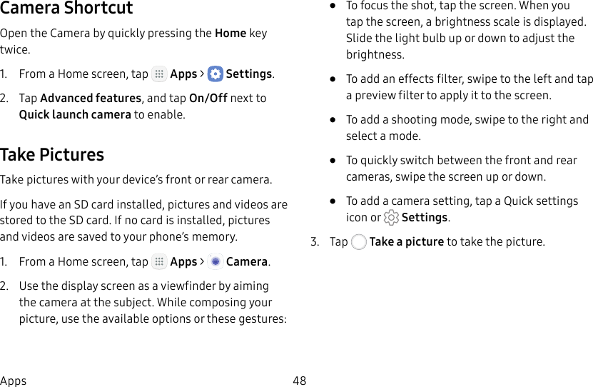 DRAFT&ndash;FOR INTERNAL USE ONLY48AppsCamera ShortcutOpen the Camera by quickly pressing the Home key twice.1.  From a Home screen, tap   Apps >  Settings.2.  Tap Advanced features, and tap On/Off next to  Quick launch camera to enable.Take PicturesTake pictures with your device&rsquo;s front or rear camera.If you have an SD card installed, pictures and videos are stored to the SD card. If no card is installed, pictures and videos are saved to your phone&rsquo;s memory.1.  From a Home screen, tap   Apps >  Camera.2.  Use the display screen as a viewfinder by aiming the camera at the subject. While composing your picture, use the available options or these gestures:&bull;  To focus the shot, tap the screen. When you tap the screen, a brightness scale is displayed. Slide the light bulb up or down to adjust the brightness.&bull;  To add an effects filter, swipe to the left and tap a preview filter to apply it to the screen.&bull;  To add a shooting mode, swipe to the right and select a mode.&bull;  To quickly switch between the front and rear cameras, swipe the screen up or down.&bull;  To add a camera setting, tap a Quick settings icon or   Settings.3.  Tap   Take a picture to take the picture.
