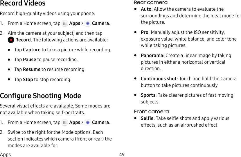 DRAFT&ndash;FOR INTERNAL USE ONLY49AppsRecord VideosRecord high-quality videos using your phone.1.  From a Home screen, tap   Apps >  Camera.2.  Aim the camera at your subject, and then tap Record. The following actions are available:&bull;  Tap Capture to take a picture while recording.&bull;  Tap Pause to pause recording.&bull;  Tap Resume to resume recording. &bull;  Tap Stop to stop recording. Configure Shooting ModeSeveral visual effects are available. Some modes are not available when taking self-portraits.1.  From a Home screen, tap   Apps >  Camera.2.  Swipe to the right for the Mode options. Each section indicates which camera (front or rear) the modes are available for.Rear camera&bull;  Auto: Allow the camera to evaluate the surroundings and determine the ideal mode for the picture.&bull;  Pro: Manually adjust the ISO sensitivity, exposure value, white balance, and color tone while taking pictures.&bull;  Panorama: Create a linear image by taking pictures in either a horizontal or vertical direction.&bull;  Continuous shot: Touch and hold the Camera button to take pictures continuously.&bull;  Sports: Take clearer pictures of fast moving subjects.Front camera&bull;  Selfie: Take selfie shots and apply various effects, such as an airbrushed effect.