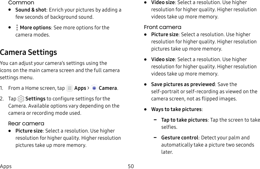 DRAFT&ndash;FOR INTERNAL USE ONLY50AppsCommon&bull;  Sound &amp; shot: Enrich your pictures by adding a few seconds of background sound.&bull;  Moreoptions: See more options for the camera modes.Camera SettingsYou can adjust your camera&rsquo;s settings using the icons on the main camera screen and the full camera settings menu.1.  From a Home screen, tap   Apps >  Camera.2.  Tap   Settings to configure settings for the Camera. Available options vary depending on the camera or recording mode used.Rear camera&bull;  Picture size: Select a resolution. Use higher resolution for higher quality. Higher resolution pictures take up more memory.&bull;  Video size: Select a resolution. Use higher resolution for higher quality. Higher resolution videos take up more memory.Front camera&bull;  Picture size: Select a resolution. Use higher resolution for higher quality. Higher resolution pictures take up more memory.&bull;  Video size: Select a resolution. Use higher resolution for higher quality. Higher resolution videos take up more memory.&bull;  Save pictures as previewed: Save the self-portrait or self-recording as viewed on the camera screen, not as flipped images.&bull;  Ways to take pictures: -Tap to take pictures: Tap the screen to take selfies. -Gesture control: Detect your palm and automatically take a picture two seconds later.
