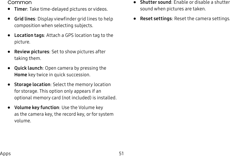 DRAFT&ndash;FOR INTERNAL USE ONLY51AppsCommon&bull;  Timer: Take time-delayed pictures or videos.&bull;  Grid lines: Display viewfinder grid lines to help composition when selecting subjects.&bull;  Location tags: Attach a GPS location tag to the picture.&bull;  Review pictures: Set to show pictures after taking them.&bull;  Quick launch: Open camera by pressing the Home key twice in quick succession.&bull;  Storage location: Select the memory location for storage. This option only appears if an optional memory card (not included) is installed.&bull;  Volume key function: Use the Volume key asthe camera key, the record key, or for system volume.&bull;  Shutter sound: Enable or disable a shutter sound when pictures are taken.&bull;  Reset settings: Reset the camera settings.