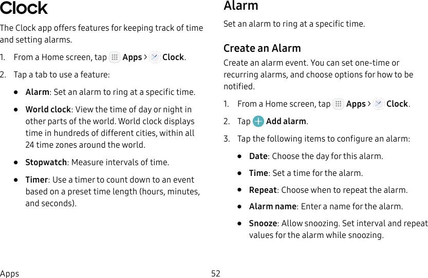 DRAFT&ndash;FOR INTERNAL USE ONLY52AppsClock The Clock app offers features for keeping track of time and setting alarms.1.  From a Home screen, tap   Apps >  Clock.2.  Tap a tab to use a feature:&bull;  Alarm: Set an alarm to ring at a specific time.&bull;  World clock: View the time of day or night in other parts of the world. World clock displays time in hundreds of different cities, within all 24time zones around the world.&bull;  Stopwatch: Measure intervals of time.&bull;  Timer: Use a timer to count down to an event based on a preset time length (hours, minutes, and seconds).AlarmSet an alarm to ring at a specific time.Create an AlarmCreate an alarm event. You can set one-time or recurring alarms, and choose options for how to be notified.1.  From a Home screen, tap   Apps >   Clock.2.  Tap   Add alarm.3.  Tap the following items to configure an alarm: &bull;  Date: Choose the day for this alarm.&bull;  Time: Set a time for the alarm.&bull;  Repeat: Choose when to repeat the alarm.&bull;  Alarm name: Enter a name for the alarm.&bull;  Snooze: Allow snoozing. Set interval and repeat values for the alarm while snoozing.