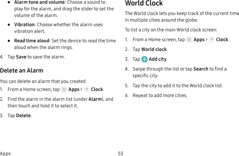 DRAFT&ndash;FOR INTERNAL USE ONLY53Apps&bull;  Alarm tone and volume: Choose a sound to play for the alarm, and drag the slider to set the volume of the alarm.&bull;  Vibration: Choose whether the alarm uses vibration alert.&bull;  Read time aloud: Set the device to read the time aloud when the alarm rings.4.  Tap Save to save the alarm.Delete an AlarmYou can delete an alarm that you created.1.  From a Home screen, tap   Apps >   Clock.2.  Find the alarm in the alarm list (under Alarm), and then touch and hold it to select it.3.  Tap Delete.World ClockThe World clock lets you keep track of the current time in multiple cities around the globe.To list a city on the main World clock screen:1.  From a Home screen, tap   Apps >   Clock.2.  Tap World clock.3.  Tap   Add city.4.  Swipe through the list or tap Search to find a specific city.5.  Tap the city to add it to the World clock list.6.  Repeat to add more cities.