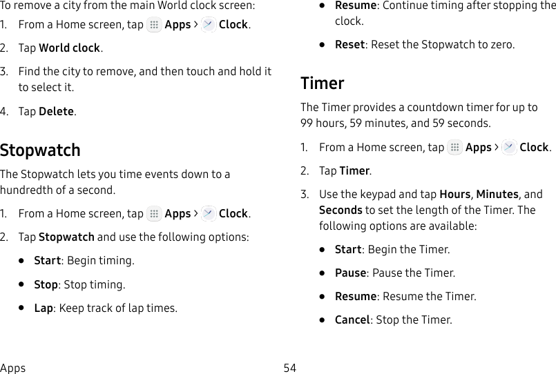 DRAFT&ndash;FOR INTERNAL USE ONLY54AppsTo remove a city from the main World clock screen:1.  From a Home screen, tap   Apps >   Clock.2.  Tap World clock.3.  Find the city to remove, and then touch and hold it to select it.4.  Tap Delete.StopwatchThe Stopwatch lets you time events down to a hundredth of a second.1.  From a Home screen, tap   Apps >   Clock.2.  Tap Stopwatch and use the following options:&bull;  Start: Begin timing.&bull;  Stop: Stop timing.&bull;  Lap: Keep track of lap times.&bull;  Resume: Continue timing after stopping the clock.&bull;  Reset: Reset the Stopwatch to zero.TimerThe Timer provides a countdown timer for up to 99hours, 59 minutes, and 59 seconds.1.  From a Home screen, tap   Apps >   Clock.2.  Tap Timer.3.  Use the keypad and tap Hours, Minutes, and Seconds to set the length of the Timer. The following options are available:&bull;  Start: Begin the Timer.&bull;  Pause: Pause the Timer.&bull;  Resume: Resume the Timer.&bull;  Cancel: Stop the Timer.