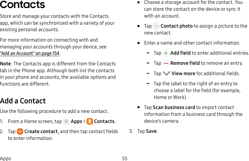 DRAFT&ndash;FOR INTERNAL USE ONLY55AppsContactsStore and manage your contacts with the Contacts app, which can be synchronized with a variety of your existing personal accounts.For more information on connecting with and managing your accounts through your device, see  "Add an Account" on page154.Note: The Contacts app is different from the Contacts tab in the Phone app. Although both list the contacts in your phone and accounts, the available options and functions are different.Add a ContactUse the following procedure to add a new contact.1.  From a Home screen, tap   Apps >  Contacts.2.  Tap   Create contact, and then tap contact fields to enter information.&bull;  Choose a storage account for the contact. You can store the contact on the device or sync it with an account.&bull;  Tap   Contact photo to assign a picture to the new contact.&bull;  Enter a name and other contact information. -Tap  Add field to enter additional entries. -Tap  Remove field to remove an entry. -Tap  View more for additional fields. -Tap the label to the right of an entry to choose a label for the field (for example, Home or Work).&bull;  Tap Scan business card to import contact information from a business card through the device&rsquo;s camera.3.  Tap Save.