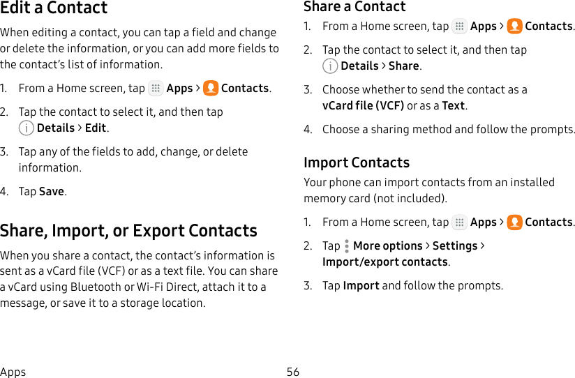 DRAFT&ndash;FOR INTERNAL USE ONLY56AppsEdit a ContactWhen editing a contact, you can tap a field and change or delete the information, or you can add more fields to the contact&rsquo;s list of information.1.  From a Home screen, tap   Apps >  Contacts.2.  Tap the contact to select it, and then tap Details> Edit.3.  Tap any of the fields to add, change, or delete information.4.  Tap Save.Share, Import, or Export ContactsWhen you share a contact, the contact&rsquo;s information is sent as a vCard file (VCF) or as a text file. You can share a vCard using Bluetooth or Wi-Fi Direct, attach it to a message, or save it to a storage location.Share a Contact1.  From a Home screen, tap   Apps >  Contacts.2.  Tap the contact to select it, and then tap Details> Share.3.  Choose whether to send the contact as a vCardfile(VCF) or as a Text.4.  Choose a sharing method and follow the prompts.Import ContactsYour phone can import contacts from an installed memory card (not included).1.  From a Home screen, tap   Apps >  Contacts.2.  Tap  Moreoptions > Settings > Import/export contacts.3.  Tap Import and follow the prompts.