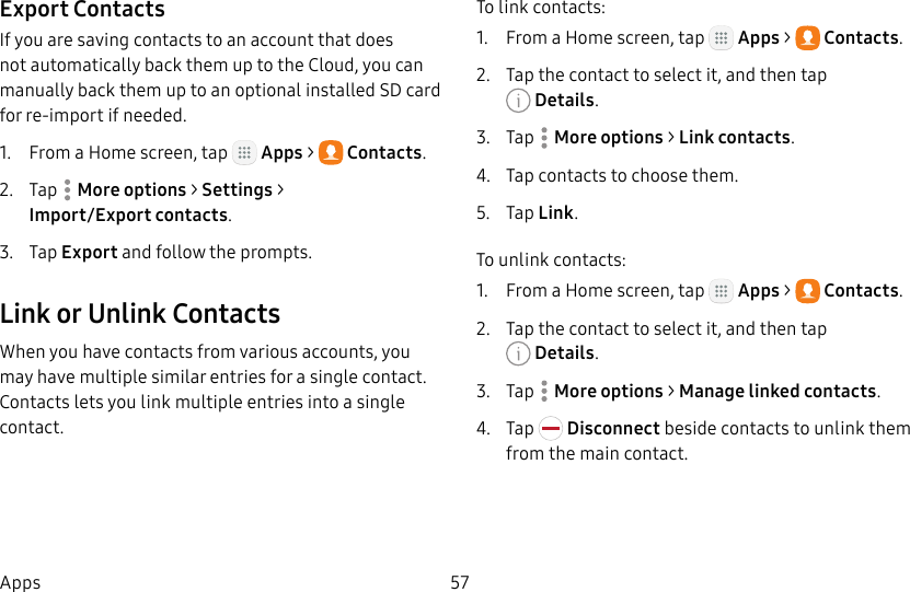DRAFT&ndash;FOR INTERNAL USE ONLY57AppsExport ContactsIf you are saving contacts to an account that does not automatically back them up to the Cloud, you can manually back them up to an optional installed SD card for re-import if needed.1.  From a Home screen, tap   Apps >  Contacts.2.  Tap  Moreoptions > Settings > Import/Export contacts.3.  Tap Export and follow the prompts.Link or Unlink ContactsWhen you have contacts from various accounts, you may have multiple similar entries for a single contact. Contacts lets you link multiple entries into a single contact.To link contacts:1.  From a Home screen, tap   Apps >  Contacts.2.  Tap the contact to select it, and then tap Details.3.  Tap  Moreoptions > Link contacts.4.  Tap contacts to choose them.5.  Tap Link.To unlink contacts:1.  From a Home screen, tap   Apps >  Contacts.2.  Tap the contact to select it, and then tap Details.3.  Tap  Moreoptions > Manage linked contacts.4.  Tap   Disconnect beside contacts to unlink them from the main contact.