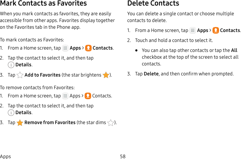 DRAFT&ndash;FOR INTERNAL USE ONLY58AppsMark Contacts as FavoritesWhen you mark contacts as favorites, they are easily accessible from other apps. Favorites display together on the Favorites tab in the Phone app.To mark contacts as Favorites:1.  From a Home screen, tap   Apps >  Contacts.2.  Tap the contact to select it, and then tap Details.3.  Tap  Addto Favorites (thestar brightens  ).To remove contacts from Favorites:1.  From a Home screen, tap   Apps >  Contacts.2.  Tap the contact to select it, and then tap Details.3.  Tap  Remove from Favorites (the star dims  ).Delete ContactsYou can delete a single contact or choose multiple contacts to delete.1.  From a Home screen, tap   Apps >  Contacts.2.  Touch and hold a contact to select it.&bull;  You can also tap other contacts or tap the All checkbox at the top of the screen to select all contacts.3.  Tap Delete, and then confirm when prompted.
