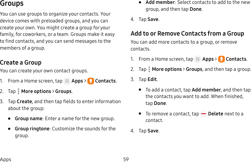DRAFT&ndash;FOR INTERNAL USE ONLY59AppsGroupsYou can use groups to organize your contacts. Your device comes with preloaded groups, and you can create your own. You might create a group for your family, for coworkers, or a team. Groups make it easy to find contacts, and you can send messages to the members of a group.Create a GroupYou can create your own contact groups.1.  From a Home screen, tap   Apps >  Contacts.2.  Tap  Moreoptions > Groups.3.  Tap Create, and then tap fields to enter information about the group:&bull;  Group name: Enter a name for the new group.&bull;  Group ringtone: Customize the sounds for the group.&bull;  Add member: Select contacts to add to the new group, and then tap Done.4.  Tap Save.Add to or Remove Contacts from a GroupYou can add more contacts to a group, or remove contacts.1.  From a Home screen, tap   Apps >  Contacts.2.  Tap  Moreoptions > Groups, and then tap a group.3.  Tap Edit.&bull;  To add a contact, tap Add member, and then tap the contacts you want to add. When finished, tapDone.&bull;  To remove a contact, tap   Delete next to a contact.4.  Tap Save.