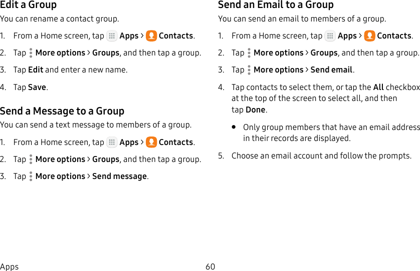 DRAFT&ndash;FOR INTERNAL USE ONLY60AppsEdit a GroupYou can rename a contact group.1.  From a Home screen, tap   Apps >  Contacts.2.  Tap  Moreoptions > Groups, and then tap a group.3.  Tap Edit and enter a new name.4.  Tap Save.Send a Message to a GroupYou can send a text message to members of a group.1.  From a Home screen, tap   Apps >  Contacts.2.  Tap  Moreoptions > Groups, and then tap a group.3.  Tap  Moreoptions > Send message.Send an Email to a GroupYou can send an email to members of a group.1.  From a Home screen, tap   Apps >  Contacts.2.  Tap  Moreoptions > Groups, and then tap a group.3.  Tap  Moreoptions > Send email.4.  Tap contacts to select them, or tap the All checkbox at the top of the screen to select all, and then tapDone.&bull;  Only group members that have an email address in their records are displayed.5.  Choose an email account and follow theprompts.