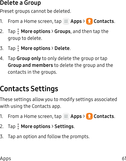 DRAFT&ndash;FOR INTERNAL USE ONLY61AppsDelete a GroupPreset groups cannot be deleted.1.  From a Home screen, tap   Apps >  Contacts.2.  Tap  Moreoptions > Groups, and then tap the group to delete.3.  Tap  Moreoptions > Delete.4.  Tap Group only to only delete the group or tap Group and members to delete the group and the contacts in the groups.Contacts SettingsThese settings allow you to modify settings associated with using the Contacts app.1.  From a Home screen, tap   Apps >  Contacts.2.  Tap  Moreoptions > Settings.3.  Tap an option and follow the prompts.