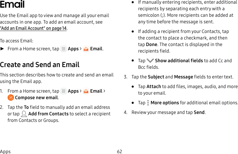DRAFT&ndash;FOR INTERNAL USE ONLY62AppsEmailUse the Email app to view and manage all your email accounts in one app. To add an email account, see  "Add an Email Account" on page14.To access Email: ►From a Home screen, tap   Apps >   Email.Create and Send an EmailThis section describes how to create and send an email using the Email app.1.  From a Home screen, tap   Apps >   Email > Compose newemail.2.  Tap the To field to manually add an email address or tap   Add from Contacts to select a recipient from Contacts or Groups.&bull;  If manually entering recipients, enter additional recipients by separating each entry with a semicolon (;). More recipients can be added at any time before the message is sent.&bull;  If adding a recipient from your Contacts, tap the contact to place a checkmark, and then tapDone. The contact is displayed in the recipients field.&bull;  Tap   Show additional fields to add Cc and Bcc fields.3.  Tap the Subject and Message fields to enter text.&bull;  Tap Attach to add files, images, audio, and more to your email.&bull;  Tap  Moreoptions for additional email options.4.  Review your message and tap Send.