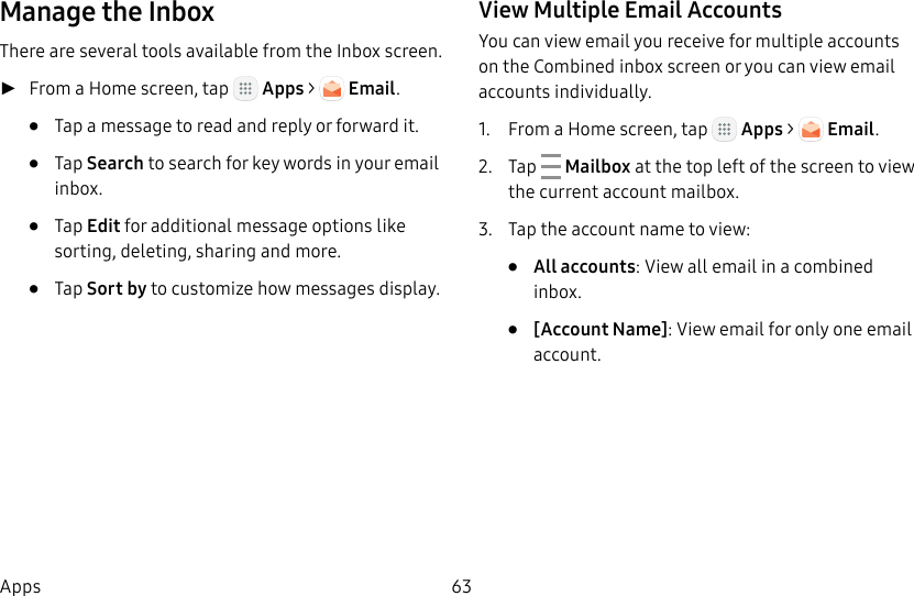 DRAFT&ndash;FOR INTERNAL USE ONLY63AppsManage the InboxThere are several tools available from the Inbox screen. ►From a Home screen, tap   Apps >   Email.&bull;  Tap a message to read and reply or forward it.&bull;  Tap Search to search for key words in your email inbox.&bull;  Tap Edit for additional message options like sorting, deleting, sharing and more.&bull;  Tap Sort by to customize how messages display.View Multiple Email AccountsYou can view email you receive for multiple accounts on the Combined inbox screen or you can view email accounts individually.1.  From a Home screen, tap   Apps >   Email.2.  Tap   Mailbox at the top left of the screen to view the current account mailbox.3.  Tap the account name to view:&bull;  All accounts: View all email in a combined inbox.&bull;  [Account Name]: View email for only one email account.