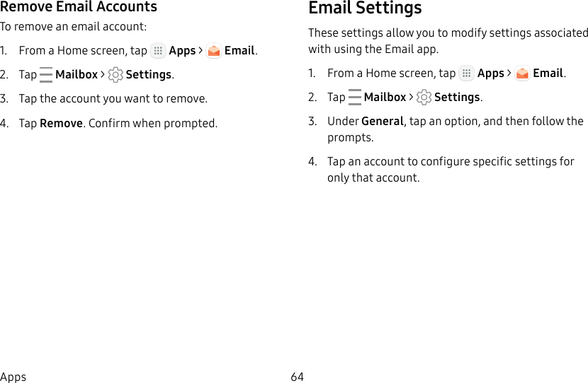 DRAFT&ndash;FOR INTERNAL USE ONLY64AppsRemove Email AccountsTo remove an email account:1.  From a Home screen, tap   Apps >   Email.2.  Tap   Mailbox >   Settings.3.  Tap the account you want to remove.4.  Tap Remove. Confirm when prompted.Email SettingsThese settings allow you to modify settings associated with using the Email app.1.  From a Home screen, tap   Apps >   Email.2.  Tap   Mailbox >   Settings.3.  Under General, tap an option, and then follow the prompts.4.  Tap an account to configure specific settings for only that account.